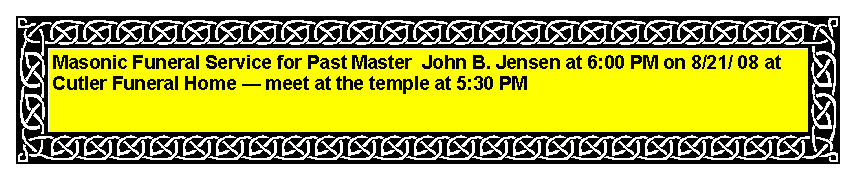 Text Box: Masonic Funeral Service for Past Master  John B. Jensen at 6:00 PM on 8/21/ 08 at Cutler Funeral Home � meet at the temple at 5:30 PM